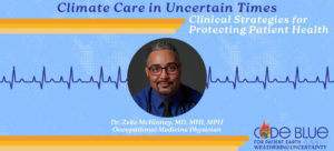 Climate care in uncertain times: Clinical strategies for protecting patient health Dr. Zeke McKinney, MD, MHI, MPH Occupational Medicine Physician. Dr. McKinney is a middle-aged Black man wearing black glasses, a royal blue collared shirt with a black tie, and a stethoscope. Dr. McKinney's expression conveys wisdom and confidence.